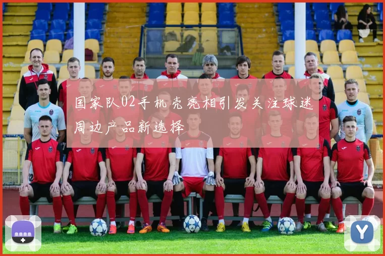 国家队02手机壳亮相引发关注球迷周边产品新选择