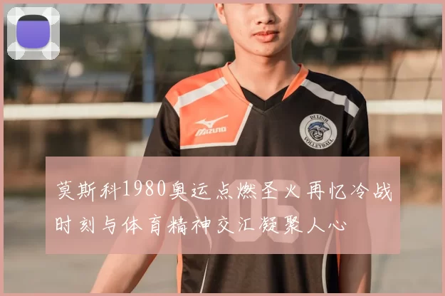 莫斯科1980奥运点燃圣火再忆冷战时刻与体育精神交汇凝聚人心