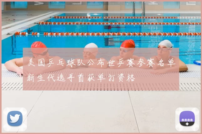美国乒乓球队公布世乒赛参赛名单新生代选手首获单打资格