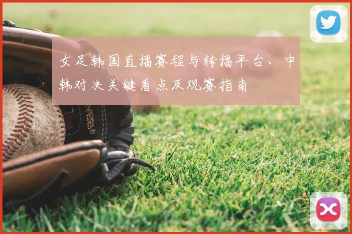 女足韩国直播赛程与转播平台、中韩对决关键看点及观赛指南