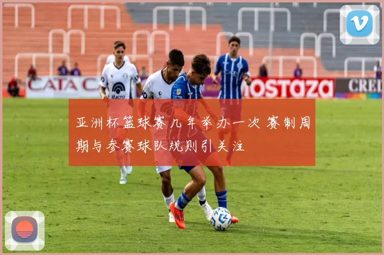 亚洲杯篮球赛几年举办一次 赛制周期与参赛球队规则引关注