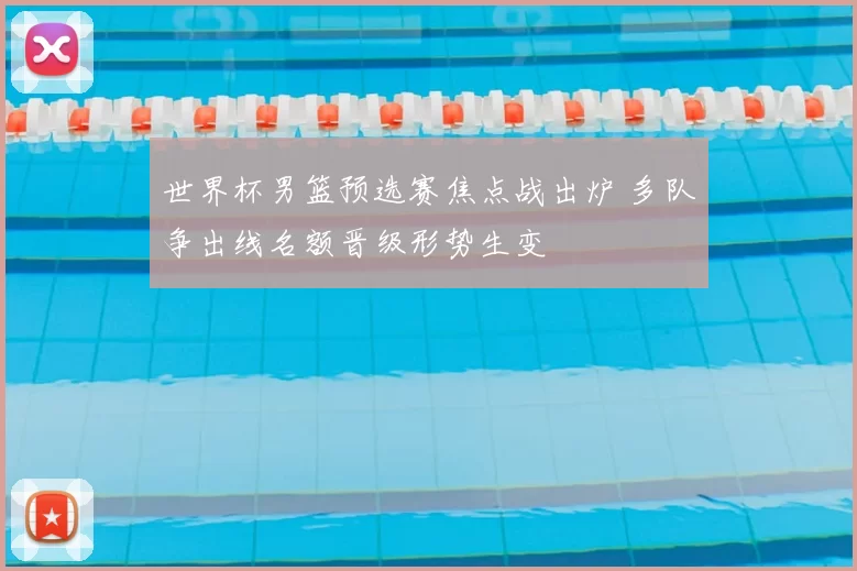 世界杯男篮预选赛焦点战出炉 多队争出线名额晋级形势生变