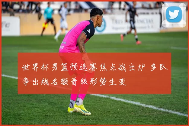 世界杯男篮预选赛焦点战出炉 多队争出线名额晋级形势生变