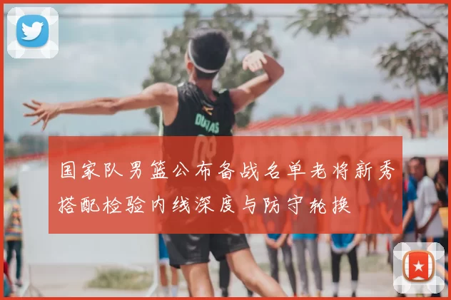 国家队男篮公布备战名单老将新秀搭配检验内线深度与防守轮换