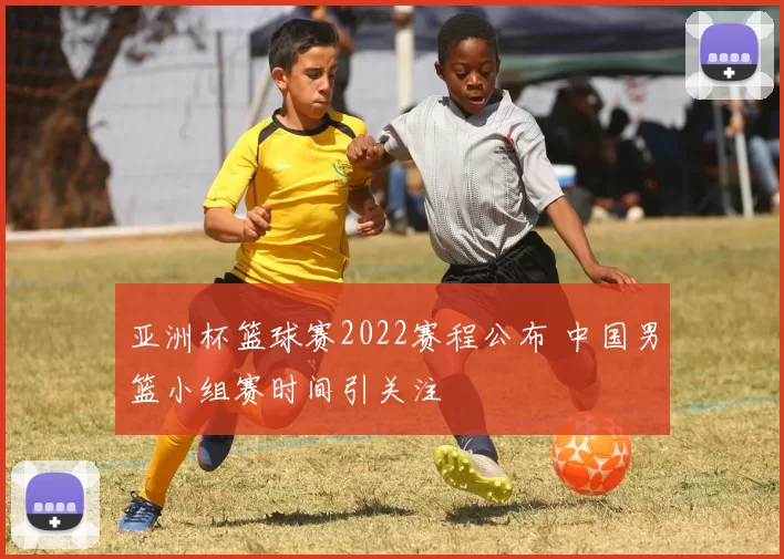 亚洲杯篮球赛2022赛程公布 中国男篮小组赛时间引关注