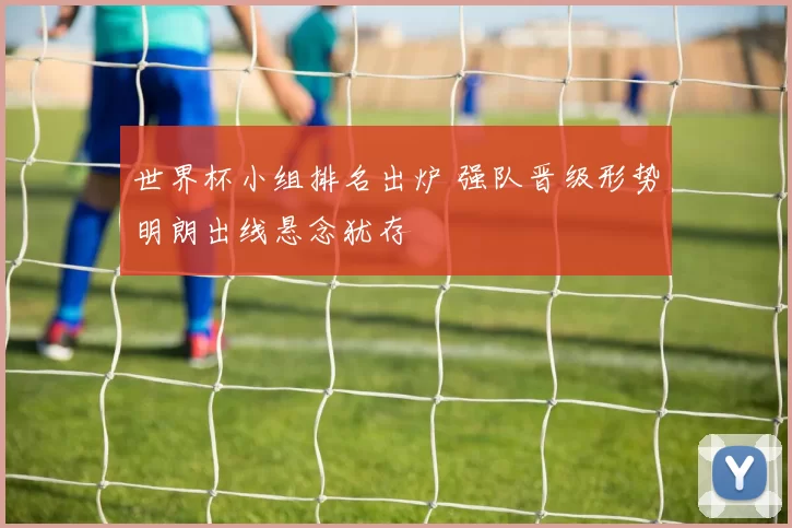 世界杯小组排名出炉 强队晋级形势明朗出线悬念犹存