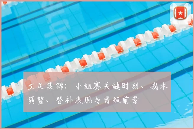 女足集锦：小组赛关键时刻、战术调整、替补表现与晋级前景