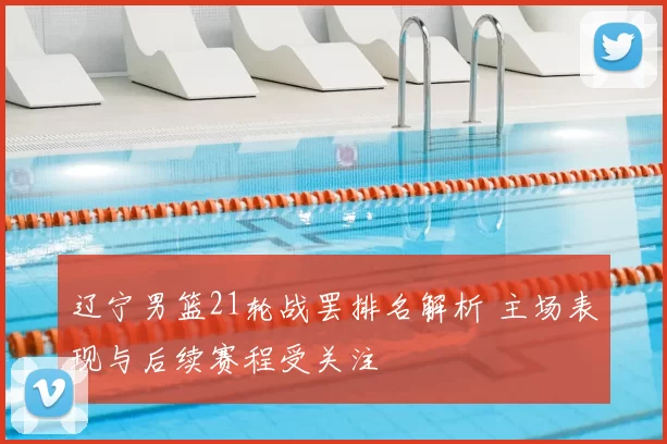 辽宁男篮21轮战罢排名解析 主场表现与后续赛程受关注