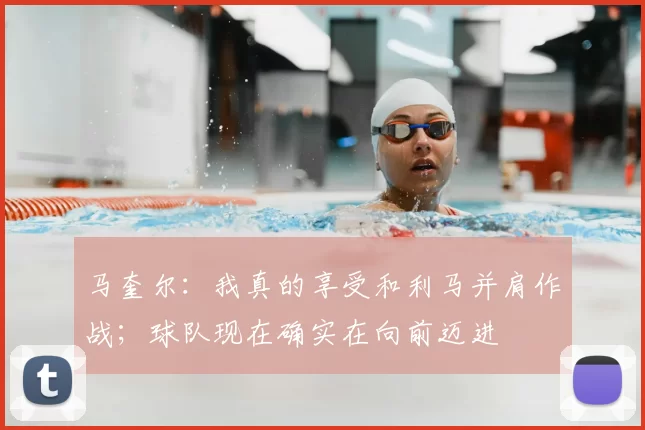 马奎尔：我真的享受和利马并肩作战；球队现在确实在向前迈进