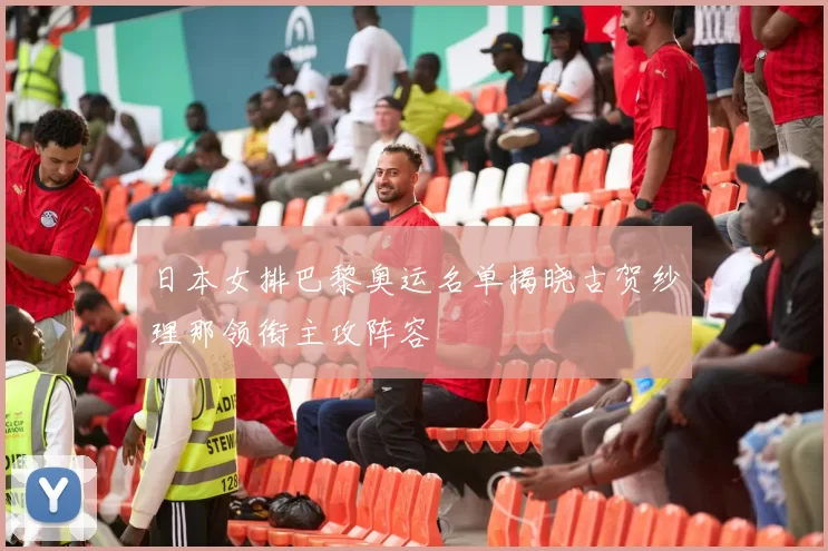 日本女排巴黎奥运名单揭晓古贺纱理那领衔主攻阵容