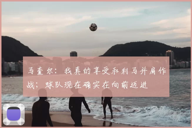 马奎尔：我真的享受和利马并肩作战；球队现在确实在向前迈进