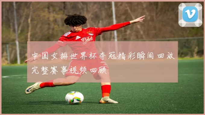 中国女排世界杯夺冠精彩瞬间回放完整赛事视频回顾