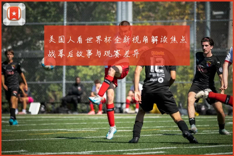 美国人看世界杯全新视角解读焦点战幕后故事与观赛差异