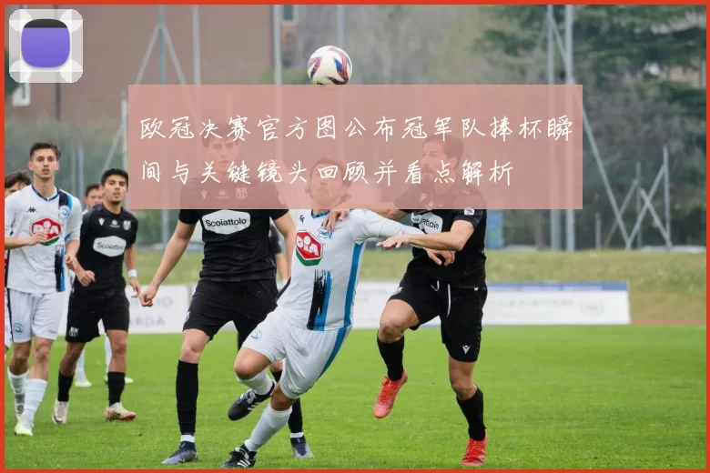 欧冠决赛官方图公布冠军队捧杯瞬间与关键镜头回顾并看点解析