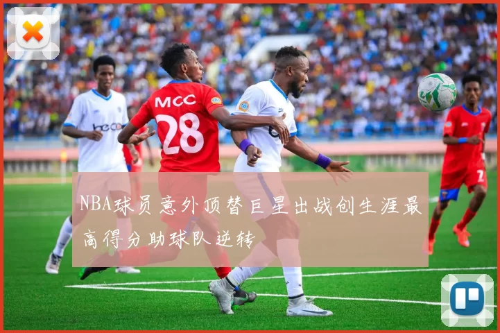 NBA球员意外顶替巨星出战创生涯最高得分助球队逆转
