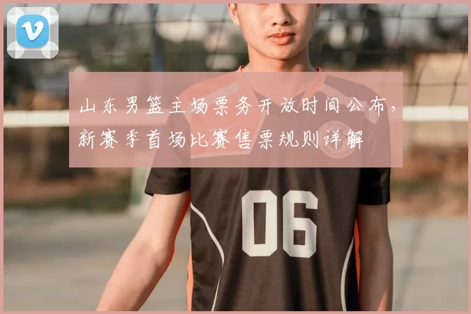 山东男篮主场票务开放时间公布，新赛季首场比赛售票规则详解