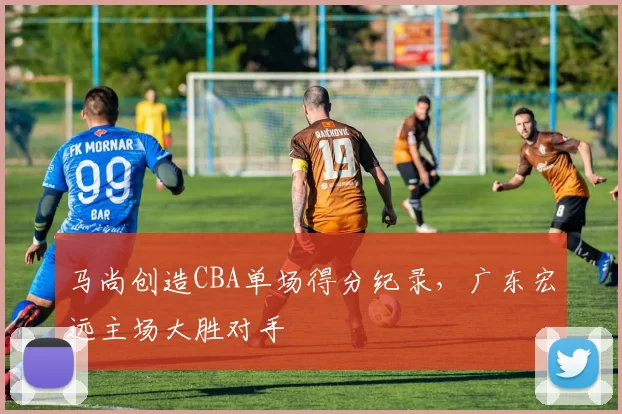 马尚创造CBA单场得分纪录，广东宏远主场大胜对手