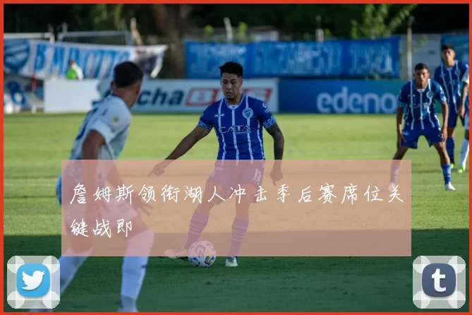 詹姆斯领衔湖人冲击季后赛席位关键战即