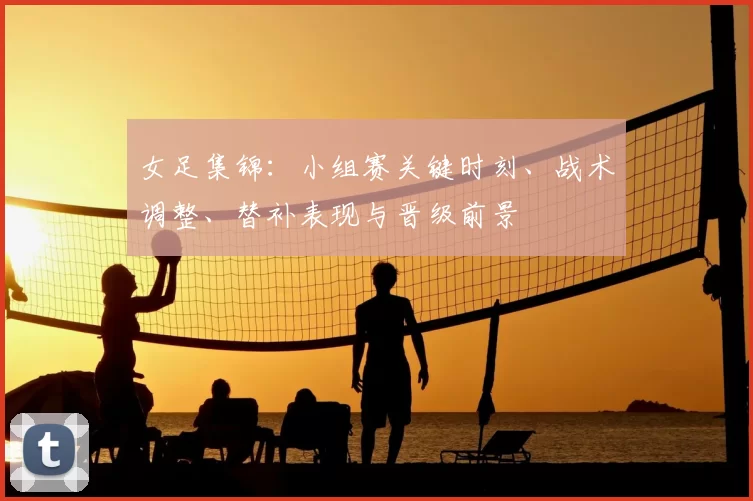 女足集锦：小组赛关键时刻、战术调整、替补表现与晋级前景