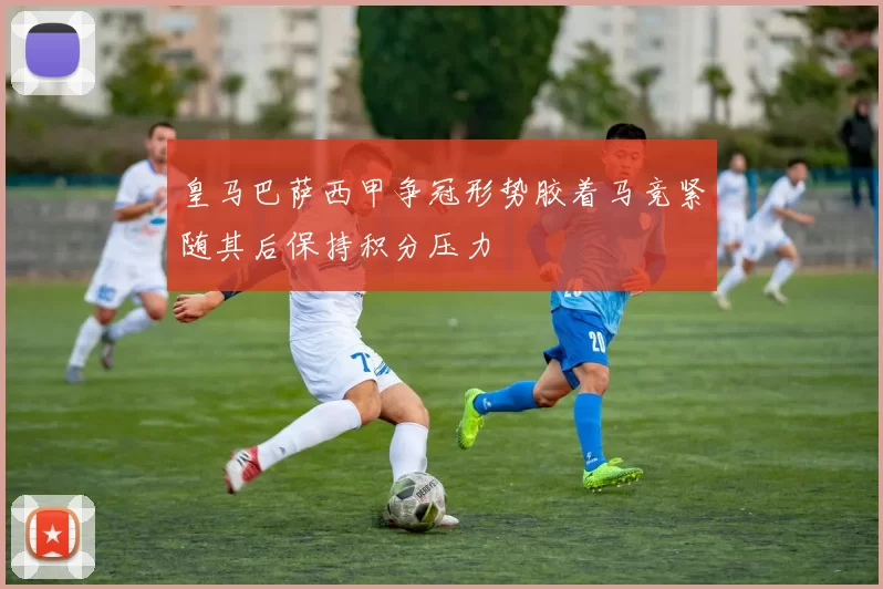 皇马巴萨西甲争冠形势胶着马竞紧随其后保持积分压力