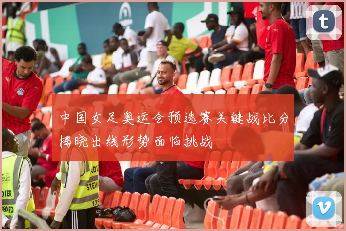 中国女足奥运会预选赛关键战比分揭晓出线形势面临挑战