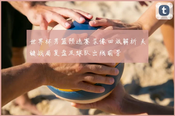 世界杯男篮预选赛录像回放解析 关键战局复盘及球队出线前景