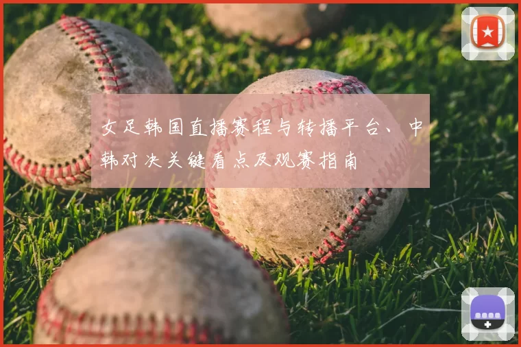 女足韩国直播赛程与转播平台、中韩对决关键看点及观赛指南
