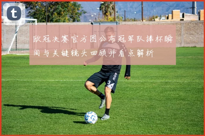 欧冠决赛官方图公布冠军队捧杯瞬间与关键镜头回顾并看点解析