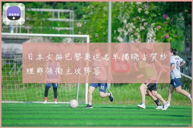 日本女排巴黎奥运名单揭晓古贺纱理那领衔主攻阵容