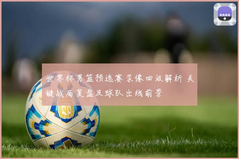 世界杯男篮预选赛录像回放解析 关键战局复盘及球队出线前景